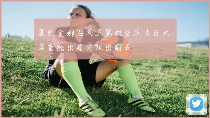 莱巴金娜温网卫冕积分压力巨大，若首轮出局将跌出前五