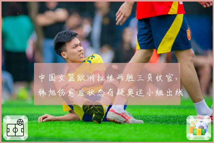 中国女篮欧洲拉练两胜三负收官，韩旭伤愈后状态存疑奥运小组出线蒙阴影？