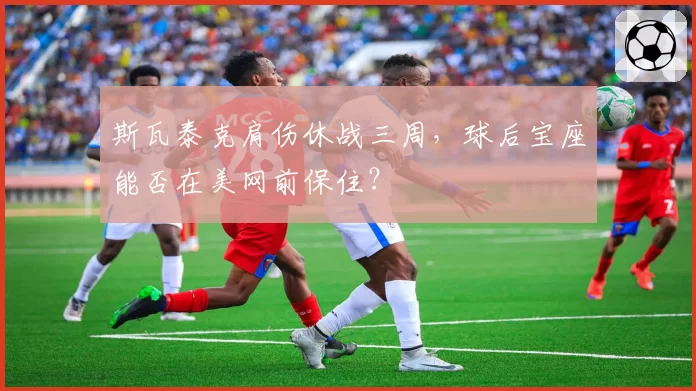 斯瓦泰克肩伤休战三周，球后宝座能否在美网前保住？