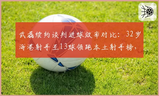 武磊续约谈判进球效率对比：32岁海港射手王13球领跑本土射手榜，薪资能否匹配身价