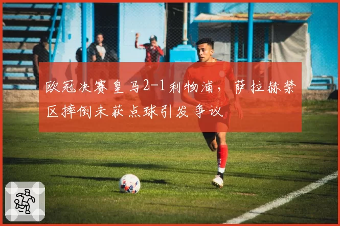 欧冠决赛皇马2-1利物浦，萨拉赫禁区摔倒未获点球引发争议