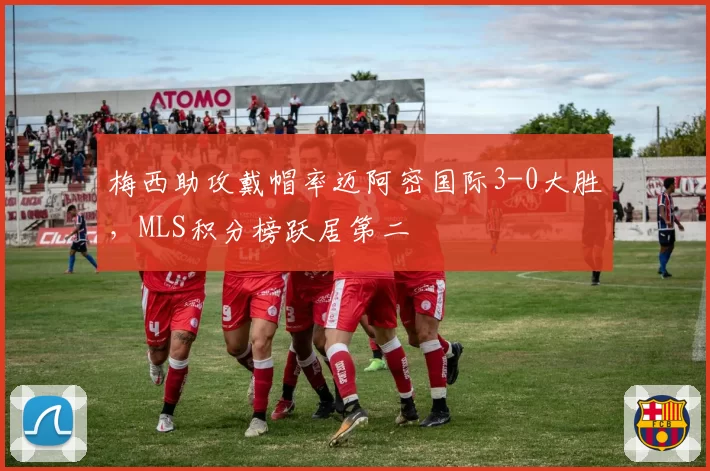 梅西助攻戴帽率迈阿密国际3-0大胜，MLS积分榜跃居第二