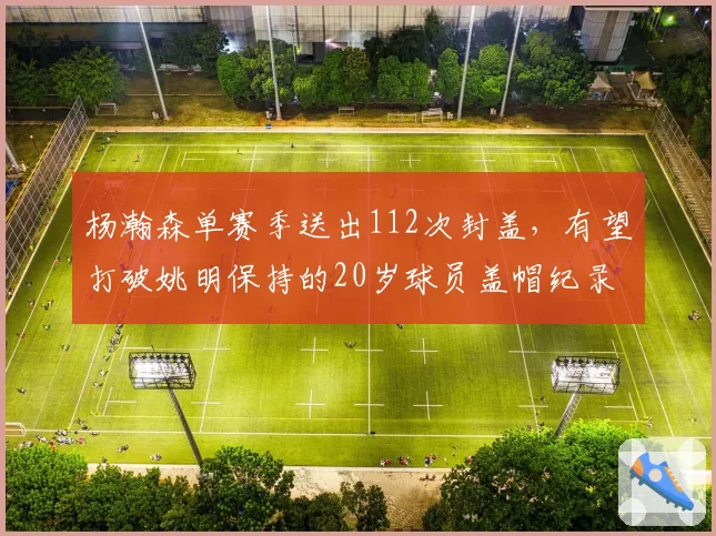 杨瀚森单赛季送出112次封盖，有望打破姚明保持的20岁球员盖帽纪录