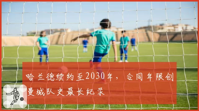 哈兰德续约至2030年，合同年限创曼城队史最长纪录