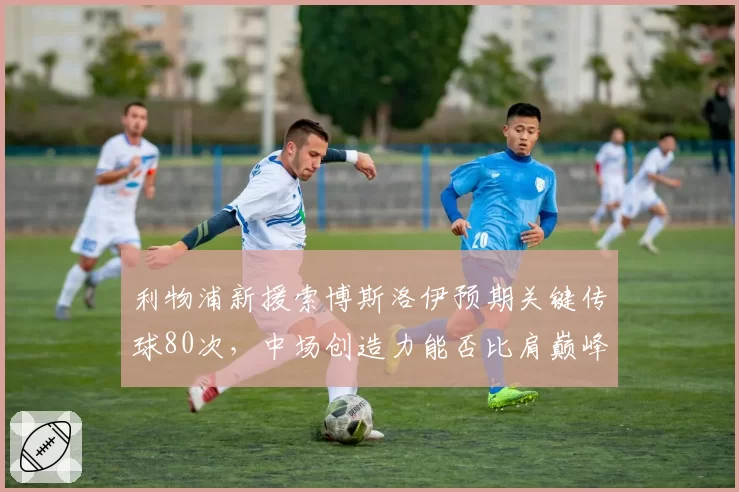 利物浦新援索博斯洛伊预期关键传球80次，中场创造力能否比肩巅峰？