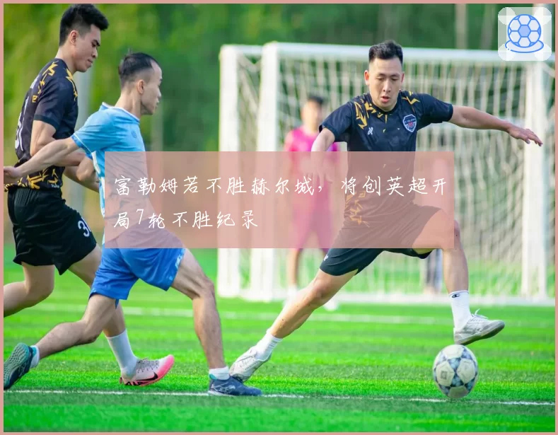 富勒姆若不胜赫尔城，将创英超开局7轮不胜纪录