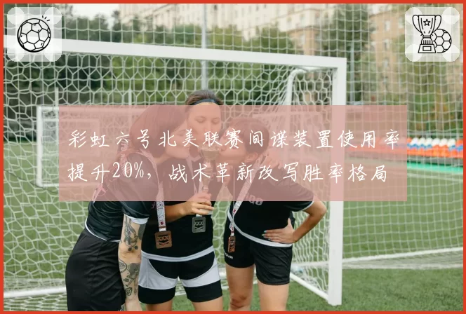 彩虹六号北美联赛间谍装置使用率提升20%，战术革新改写胜率格局