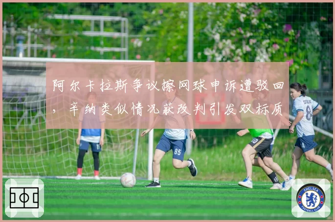 阿尔卡拉斯争议擦网球申诉遭驳回，辛纳类似情况获改判引发双标质疑