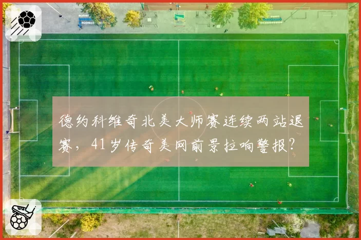 德约科维奇北美大师赛连续两站退赛，41岁传奇美网前景拉响警报？