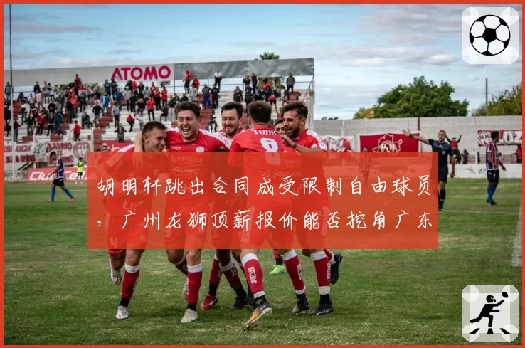 胡明轩跳出合同成受限制自由球员，广州龙狮顶薪报价能否挖角广东？