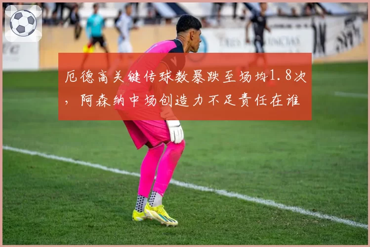 厄德高关键传球数暴跌至场均1.8次，阿森纳中场创造力不足责任在谁？