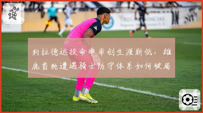 利拉德远投命中率创生涯新低，雄鹿首轮遭遇骑士防守体系如何破局？