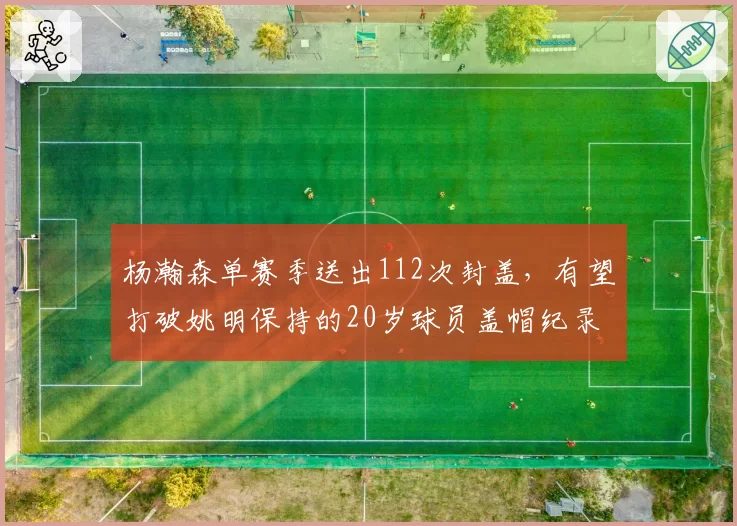杨瀚森单赛季送出112次封盖，有望打破姚明保持的20岁球员盖帽纪录