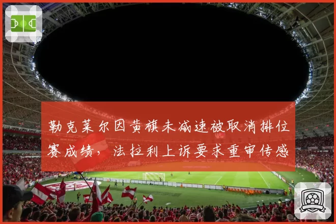 勒克莱尔因黄旗未减速被取消排位赛成绩，法拉利上诉要求重审传感器数据