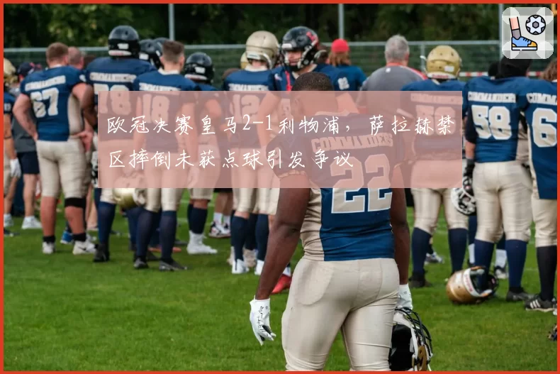 欧冠决赛皇马2-1利物浦，萨拉赫禁区摔倒未获点球引发争议