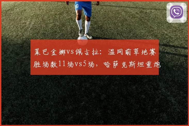 莱巴金娜vs佩古拉:温网前草地赛胜场数11场vs5场,哈萨克斯坦重炮手热身效率碾压美国一姐