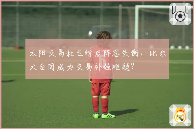 太阳交易杜兰特后阵容失衡，比尔大合同成为交易补强难题？