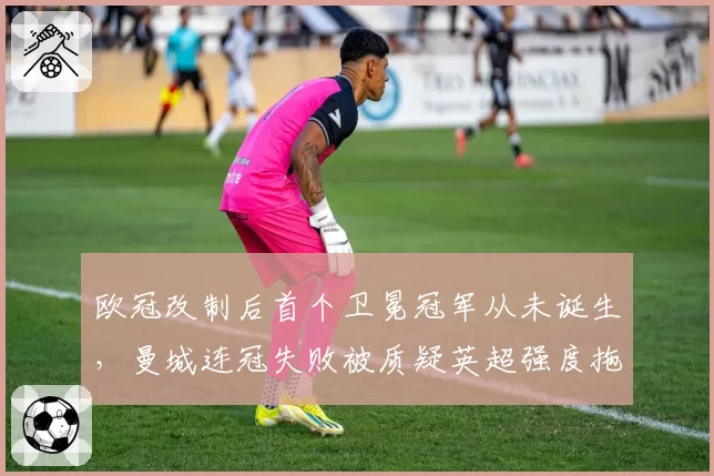 欧冠改制后首个卫冕冠军从未诞生，曼城连冠失败被质疑英超强度拖累欧战