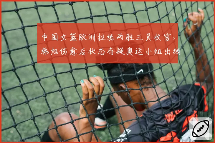 中国女篮欧洲拉练两胜三负收官,韩旭伤愈后状态存疑奥运小组出线蒙阴影?