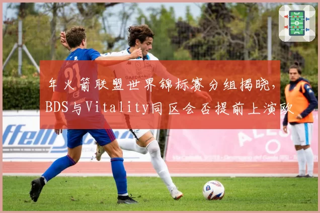 年火箭联盟世界锦标赛分组揭晓，BDS与Vitality同区会否提前上演欧洲内战？