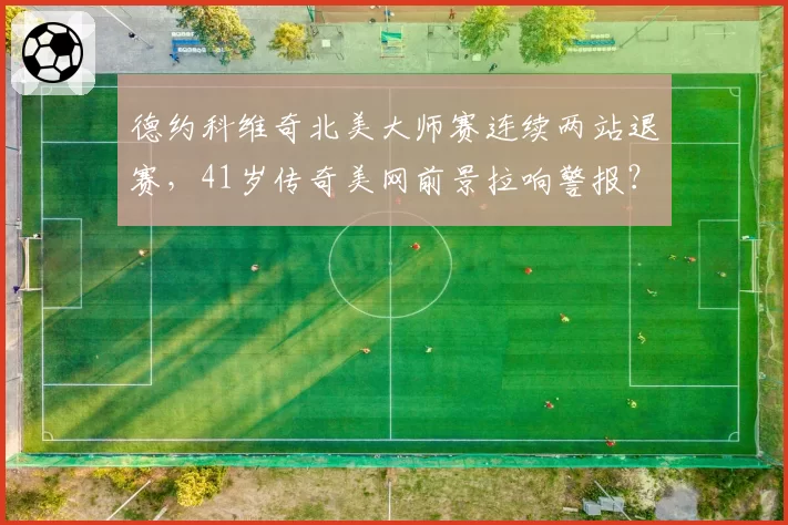 德约科维奇北美大师赛连续两站退赛，41岁传奇美网前景拉响警报？