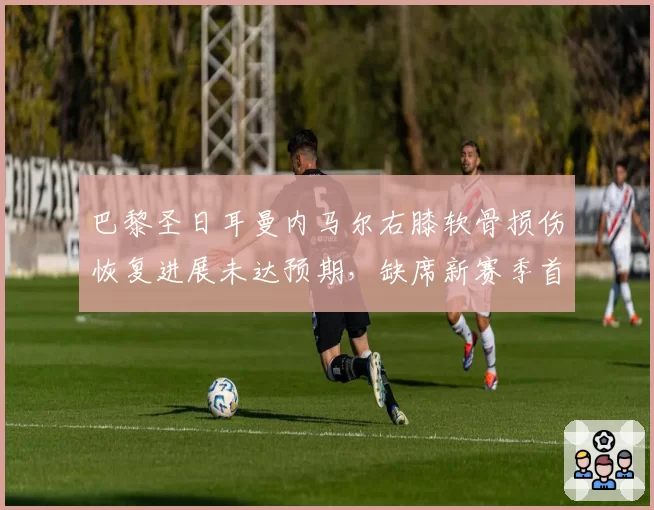 巴黎圣日耳曼内马尔右膝软骨损伤恢复进展未达预期，缺席新赛季首月全部比赛