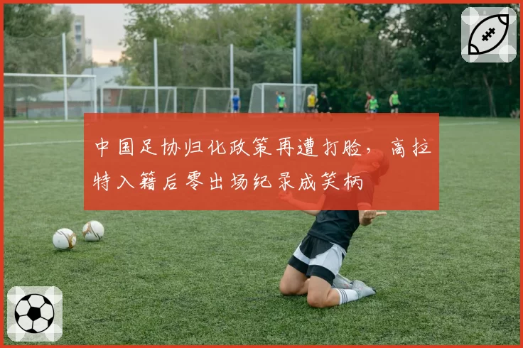 中国足协归化政策再遭打脸，高拉特入籍后零出场纪录成笑柄
