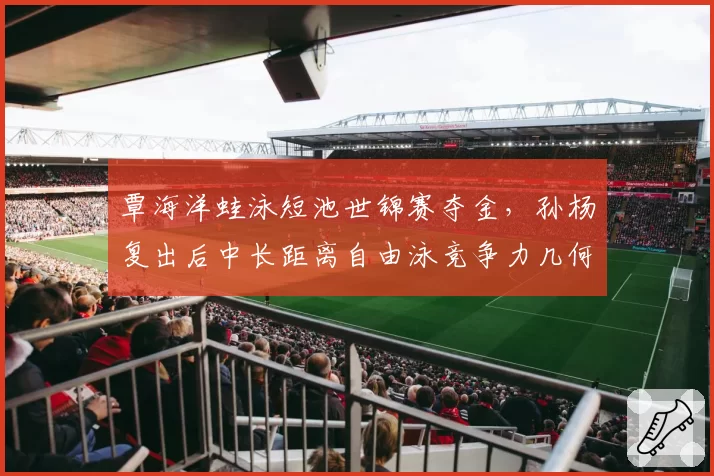 覃海洋蛙泳短池世锦赛夺金，孙杨复出后中长距离自由泳竞争力几何？