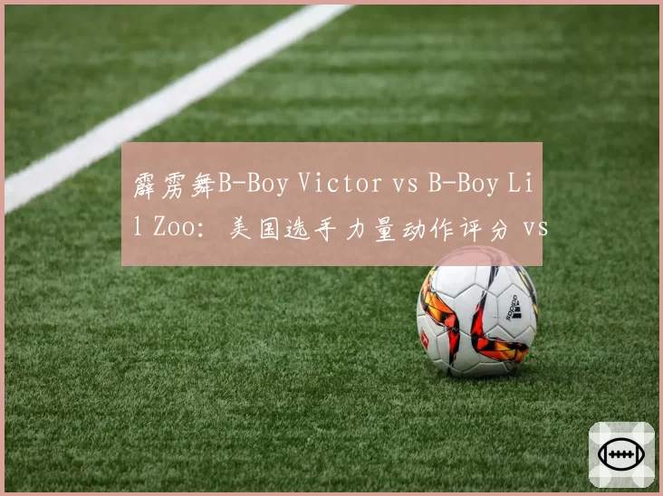 霹雳舞B-Boy Victor vs B-Boy Lil Zoo:美国选手力量动作评分 vs 摩洛哥选手音乐性评分