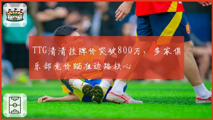 TTG清清挂牌价突破800万,多家俱乐部竞价瞄准边路核心