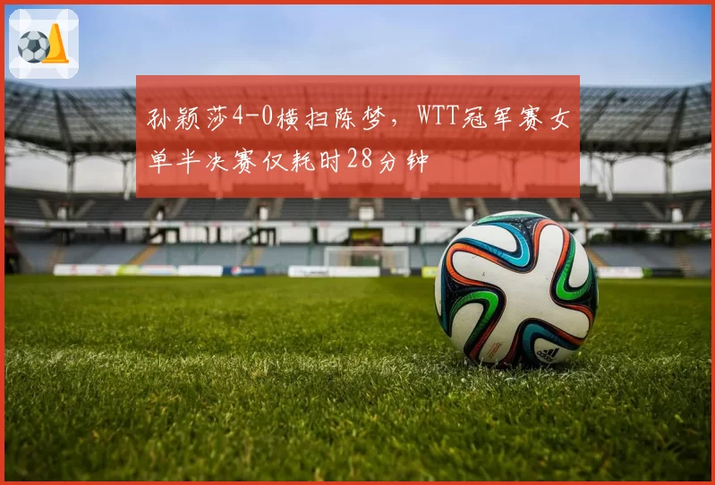 孙颖莎4-0横扫陈梦，WTT冠军赛女单半决赛仅耗时28分钟