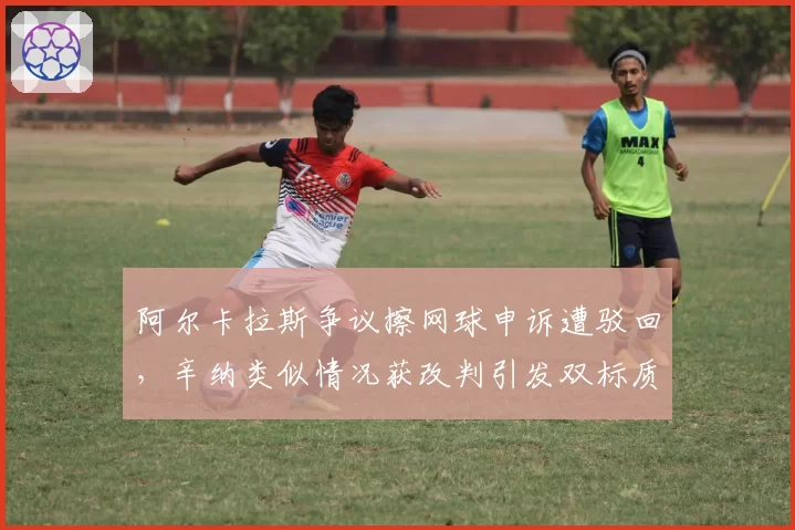 阿尔卡拉斯争议擦网球申诉遭驳回，辛纳类似情况获改判引发双标质疑