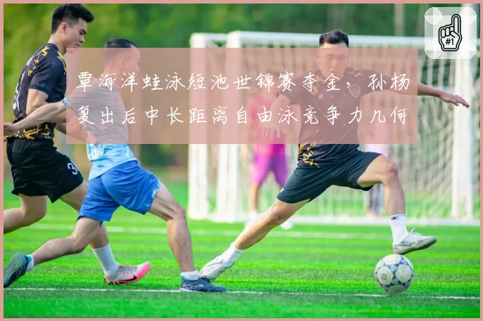 覃海洋蛙泳短池世锦赛夺金，孙杨复出后中长距离自由泳竞争力几何？