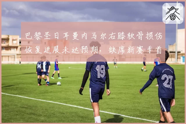 巴黎圣日耳曼内马尔右膝软骨损伤恢复进展未达预期，缺席新赛季首月全部比赛