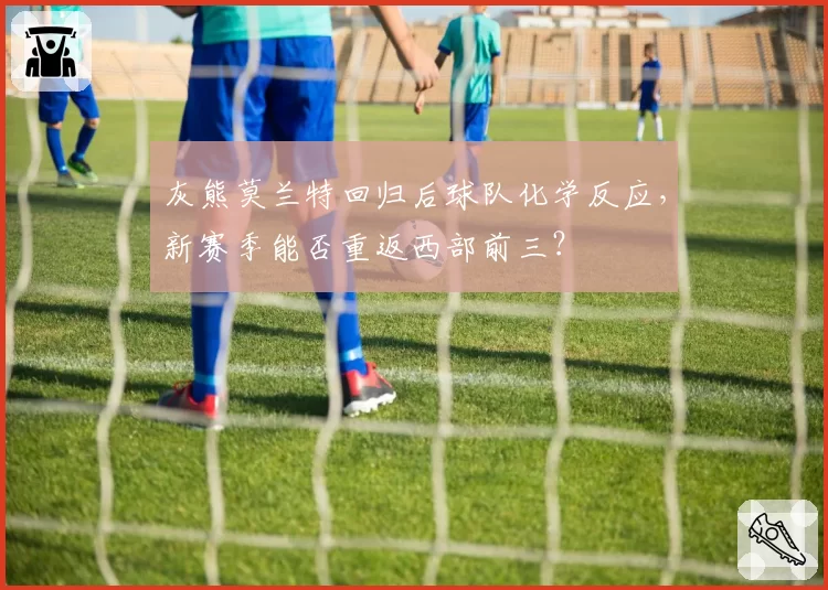 灰熊莫兰特回归后球队化学反应，新赛季能否重返西部前三？