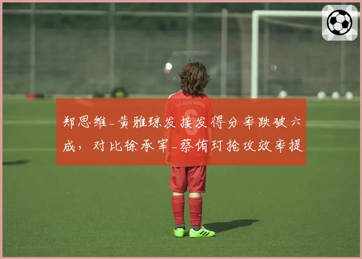 郑思维_黄雅琼发接发得分率跌破六成，对比徐承宰_蔡侑玎抢攻效率提升明显