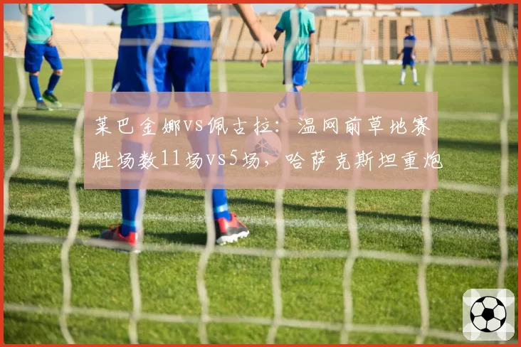 莱巴金娜vs佩古拉：温网前草地赛胜场数11场vs5场，哈萨克斯坦重炮手热身效率碾压美国一姐
