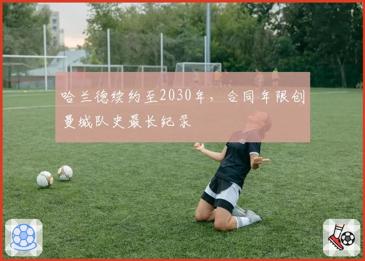 哈兰德续约至2030年,合同年限创曼城队史最长纪录