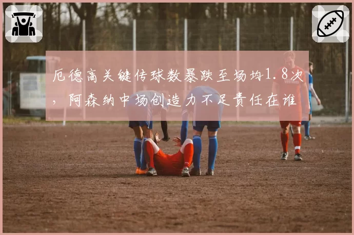 厄德高关键传球数暴跌至场均1.8次，阿森纳中场创造力不足责任在谁？